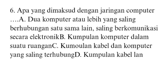 Apa yang dimaksud dengan jaringan computer
_.A. Dua komputer atau lebih yang saling
berhubungan satu sama lain, saling berkomunikasi
secara elektronikB. Kumpulan komputer dalam
suatu ruanganC. Kumoulan kabel dan komputer
yang saling terhubungD. Kumpulan kabel lan