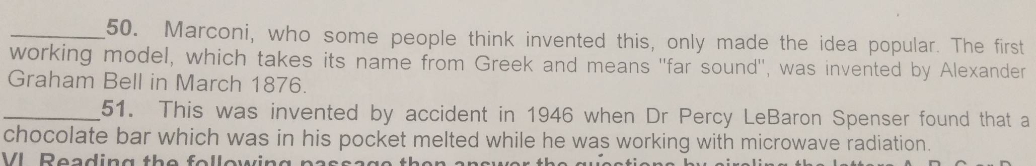 Marconi, who some people think invented this, only made the idea popular. The first 
working model, which takes its name from Greek and means "far sound'', was invented by Alexander 
Graham Bell in March 1876. 
_51. This was invented by accident in 1946 when Dr Percy LeBaron Spenser found that a 
chocolate bar which was in his pocket melted while he was working with microwave radiation. 
VL Reading the fo ll ow