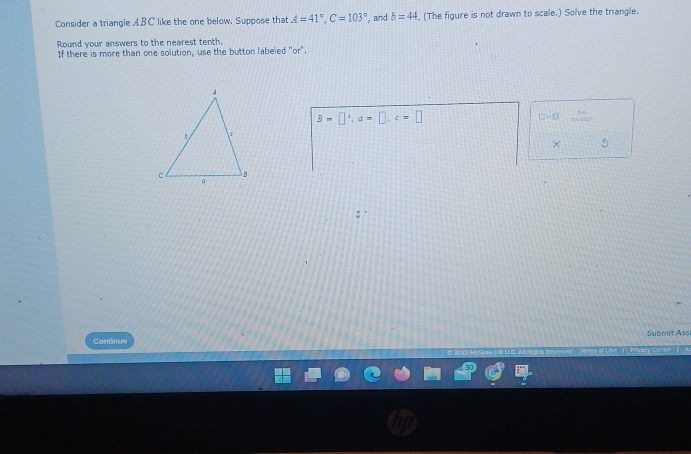 Consider a triangle ABC like the one below. Suppose that A=41°, C=103° , and b=44. (The figure is not drawn to scale.) Solve the triangle. 
Round your answers to the nearest tenth. 
If there is more than one solution, use the button labeled "or".
B=□°, a=□ , c=□
□ =□ ....^n
× 5 
Submit Assi 
Continue