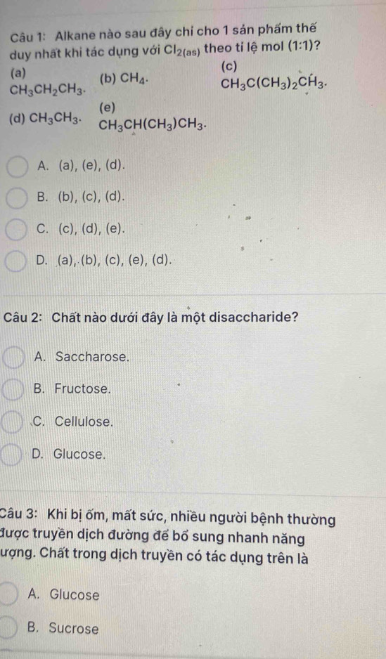 Alkane nào sau đây chỉ cho 1 sản phấm thế
duy nhất khi tác dụng với Cl_2(as) theo tỉ lệ mol (1:1) ?
(c)
(a) (b) CH_4. CH_3C(CH_3)_2CH_3.
CH_3CH_2CH_3.
(d) CH_3CH_3. (e)
CH_3CH(CH_3)CH_3.
A. (a),(e),(d). 
B. (b),(c),(d).
C. (c),(d),(e).
D. (a),(b),(c),(e),(d). 
Câu 2: Chất nào dưới đây là một disaccharide?
A. Saccharose.
B. Fructose.
C. Cellulose.
D. Glucose.
Câu 3: Khi bị ốm, mất sức, nhiều người bệnh thường
được truyền dịch đường để bổ sung nhanh năng
Cượng. Chất trong dịch truyền có tác dụng trên là
A. Glucose
B. Sucrose