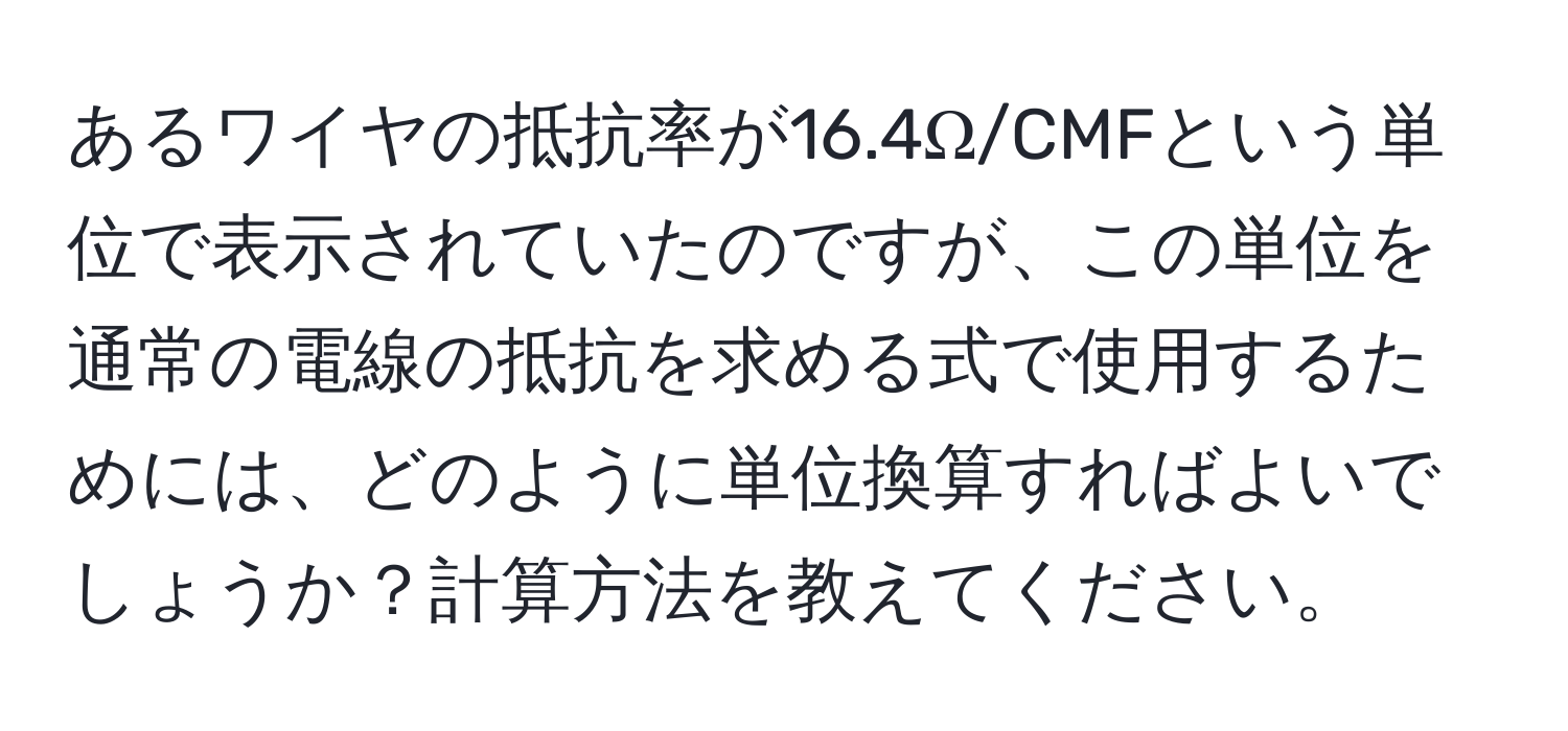 あるワイヤの抵抗率が16.4Ω/CMFという単位で表示されていたのですが、この単位を通常の電線の抵抗を求める式で使用するためには、どのように単位換算すればよいでしょうか？計算方法を教えてください。