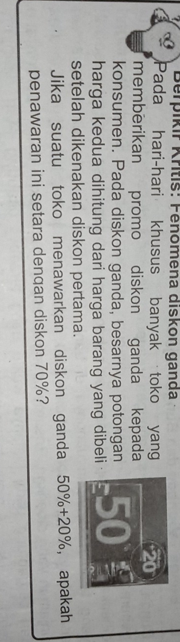 Berpíkir Kritis: Fenomena diskon ganda 
Pada hari-hari khusus banyak toko yang
20
memberikan promo diskon ganda kepada 
konsumen. Pada diskon ganda, besarnya potongan 50
harga kedua dihitung dari harga barang yang dibeli 
setelah dikenakan diskon pertama. 
Jika suatu toko menawarkan diskon ganda 50% +20% ， apakah 
penawaran ini setara dengan diskon 70%?