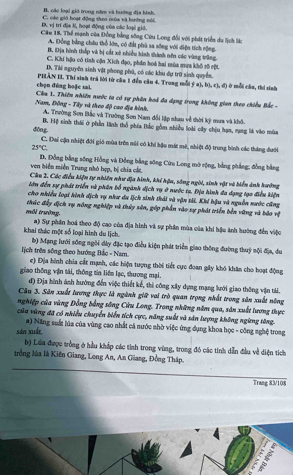 B. các loại gió trong năm và hướng địa hình.
C. các gió hoạt động theo mùa và hướng núi.
D. vị trí địa lí, hoạt động của các loại gió.
Câu 18. Thể mạnh của Đồng bằng sông Cửu Long đối với phát triển du lịch là:
A. Đồng bằng châu thổ lớn, có đất phù sa sông với diện tích rộng.
B. Địa hình thấp và bị cắt xẻ nhiều hình thành nên các vùng trũng.
C. Khí hậu có tính cận Xích đạo, phân hoá hai mùa mưa khô rõ rệt.
D. Tài nguyên sinh vật phong phú, có các khu dự trữ sinh quyển.
PHÀN II. Thí sinh trã lời từ câu 1 đến câu 4. Trong mỗi ý a), b), c), d) ở mỗi câu, thí sinh
chọn đúng hoặc sai.
Câu 1. Thiên nhiên nước ta có sự phân hoá đa dạng trong không gian theo chiều Bắc -
Nam, Đông - Tây và theo độ cao địa hình.
A. Trường Sơn Bắc và Trường Sơn Nam đối lập nhau về thời kỳ mưa và khô.
B. Hệ sinh thái ở phần lãnh thổ phía Bắc gồm nhiều loài cây chịu hạn, rụng lá vào mùa
đông.
C. Đai cận nhiệt đới gió mùa trên núi có khí hậu mát mẻ, nhiệt độ trung bình các tháng dưới
25°C.
D. Đồng bằng sông Hồng và Đồng bằng sông Cửu Long mở rộng, bằng phẳng; đồng bằng
ven biển miền Trung nhỏ hẹp, bị chia cắt.
Câu 2. Các điều kiện tự nhiên như địa hình, khí hậu, sông ngòi, sinh vật và biển ảnh hưởng
lớn đến sự phát triển và phân bố ngành dịch vụ ở nước tạ. Địa hình đa dạng tạo điều kiện
cho nhiều loại hình dịch vụ như du lịch sinh thái và vận tải. Khí hậu và nguồn nước cũng
thúc đẩy dịch vụ nông nghiệp và thủy sản, góp phần vào sự phát triển bền vững và bảo vệ
môi trường.
a) Sự phân hoá theo độ cao của địa hình và sự phân mùa của khí hậu ảnh hưởng đến việc
khai thác một số loại hình du lịch.
b) Mạng lưới sông ngòi dày đặc tạo điều kiện phát triển giao thông đường thuỷ nội địa, du
lịch trên sông theo hướng Bắc - Nam.
c) Địa hình chia cắt mạnh, các hiện tượng thời tiết cực đoan gây khó khăn cho hoạt động
giao thông vận tải, thông tin liên lạc, thương mại.
d) Địa hình ảnh hưởng đến việc thiết kế, thi công xây dựng mạng lưới giao thông vận tải.
Câu 3. Sản xuất lương thực là ngành giữ vai trò quan trọng nhất trong sản xuất nông
nghiệp của vùng Đồng bằng sông Cửu Long. Trong những năm qua, sản xuất lương thực
của vùng đã có nhiều chuyễn biến tích cực, năng suất và sản lượng không ngừng tăng.
a) Năng suất lúa của vùng cao nhất cả nước nhờ việc ứng dụng khoa học - công nghệ trong
sản xuất.
b) Lúa được trồng ở hầu khắp các tinh trong vùng, trong đó các tinh dẫn đầu về diện tích
trồng lúa là Kiên Giang, Long An, An Giang, Đồng Tháp.
Trang 83/108