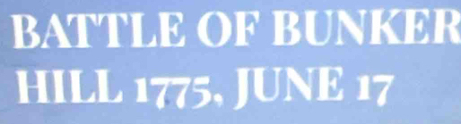 BATTLE OF BUNKER 
HILL 1775, JUNE 17