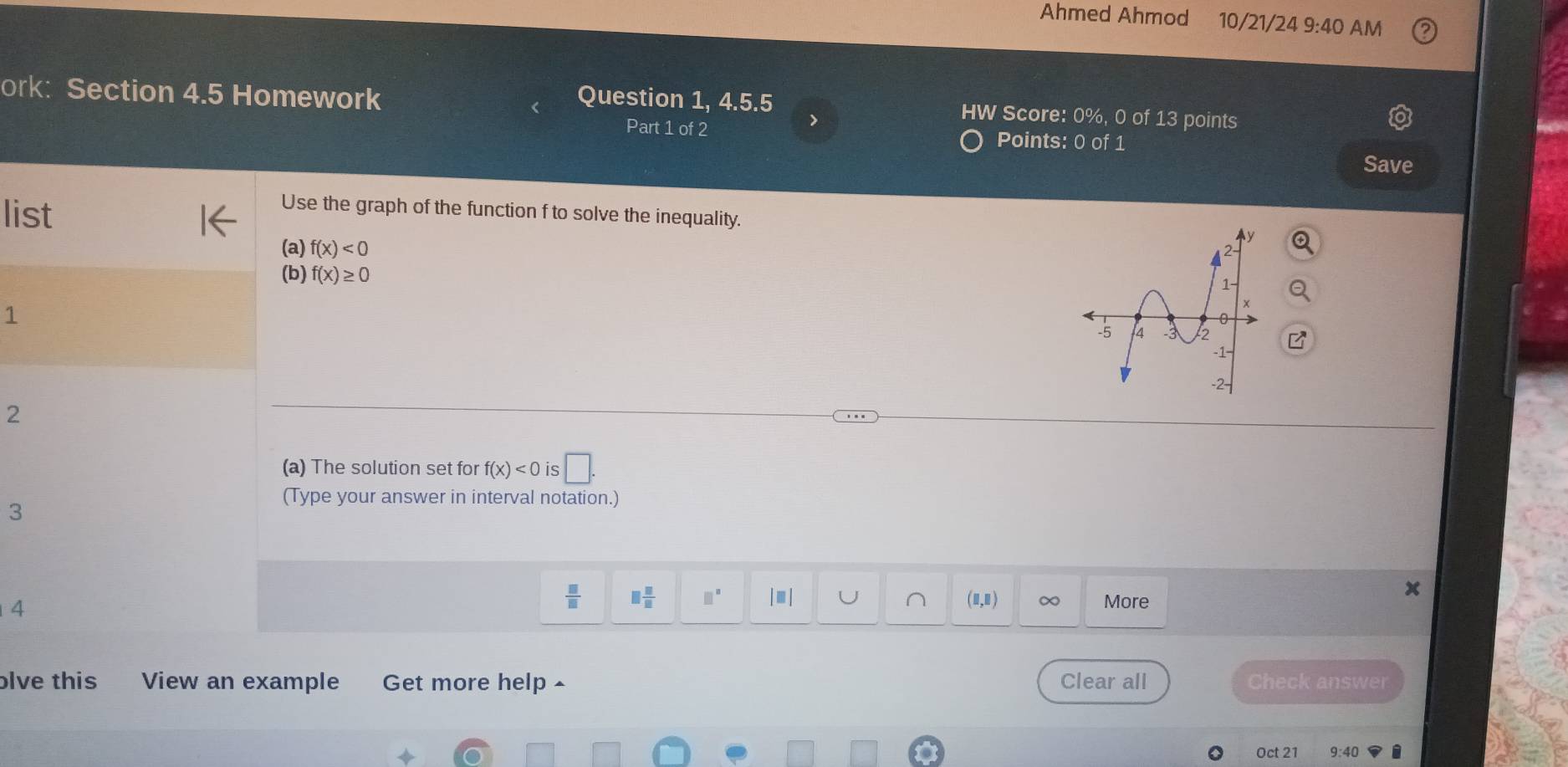 Ahmed Ahmod 10/21/24 9:40 AM
ork: Section 4.5 Homework
Question 1, 4.5.5 HW Score: 0%, 0 of 13 points
>
Part 1 of 2 Points: 0 of 1
Save
list
Use the graph of the function f to solve the inequality.
(a) f(x)<0</tex> 
(b) f(x)≥ 0
1
2
(a) The solution set for f(x)<0</tex> is □. 
(Type your answer in interval notation.)
3
4
 □ /□   □  □ /□   □^(□) |□ | (1,E) ∞ More
olve this View an example Get more help Clear all Check answer
Oct 21 9:40 i