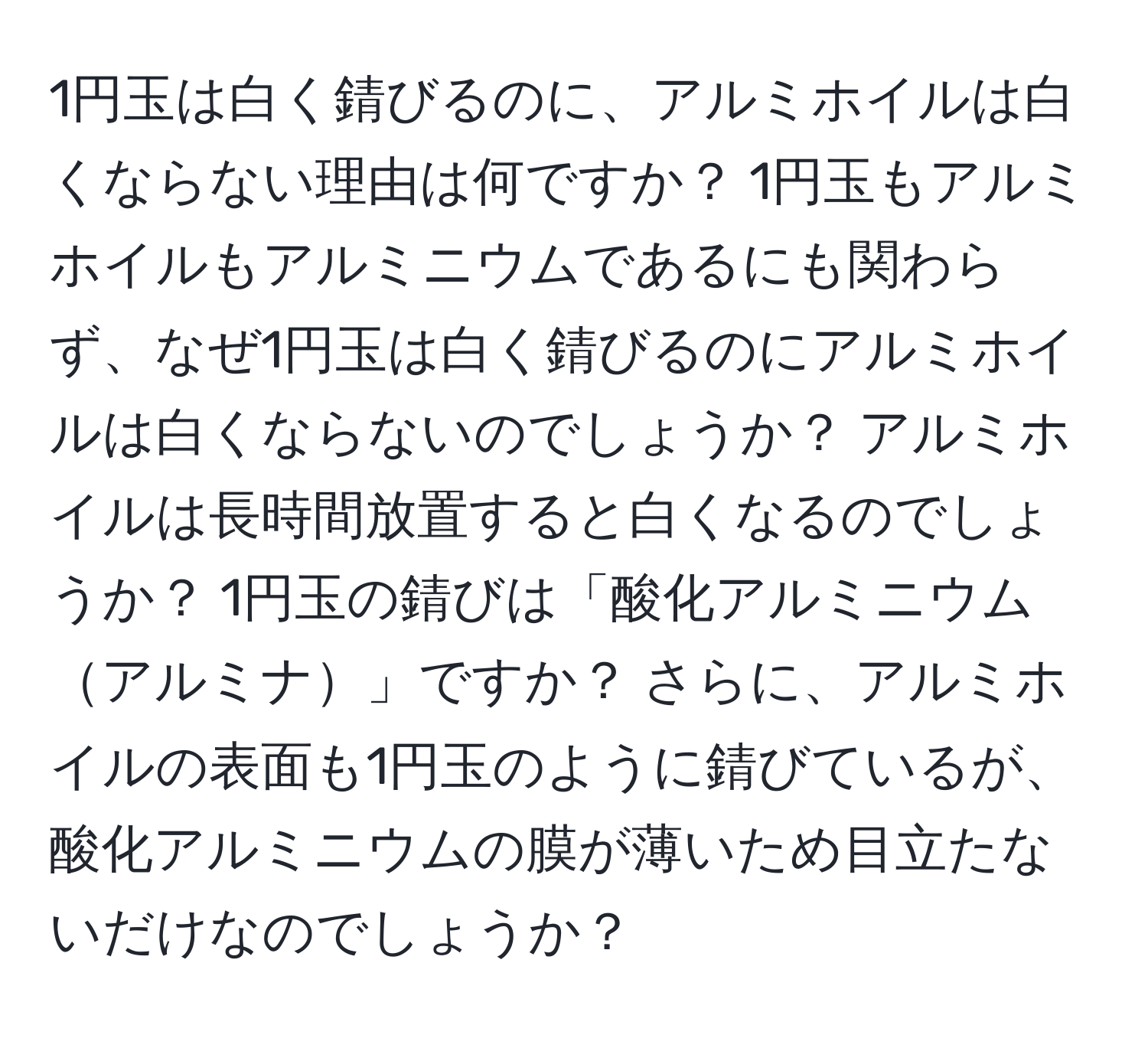 1円玉は白く錆びるのに、アルミホイルは白くならない理由は何ですか？ 1円玉もアルミホイルもアルミニウムであるにも関わらず、なぜ1円玉は白く錆びるのにアルミホイルは白くならないのでしょうか？ アルミホイルは長時間放置すると白くなるのでしょうか？ 1円玉の錆びは「酸化アルミニウムアルミナ」ですか？ さらに、アルミホイルの表面も1円玉のように錆びているが、酸化アルミニウムの膜が薄いため目立たないだけなのでしょうか？