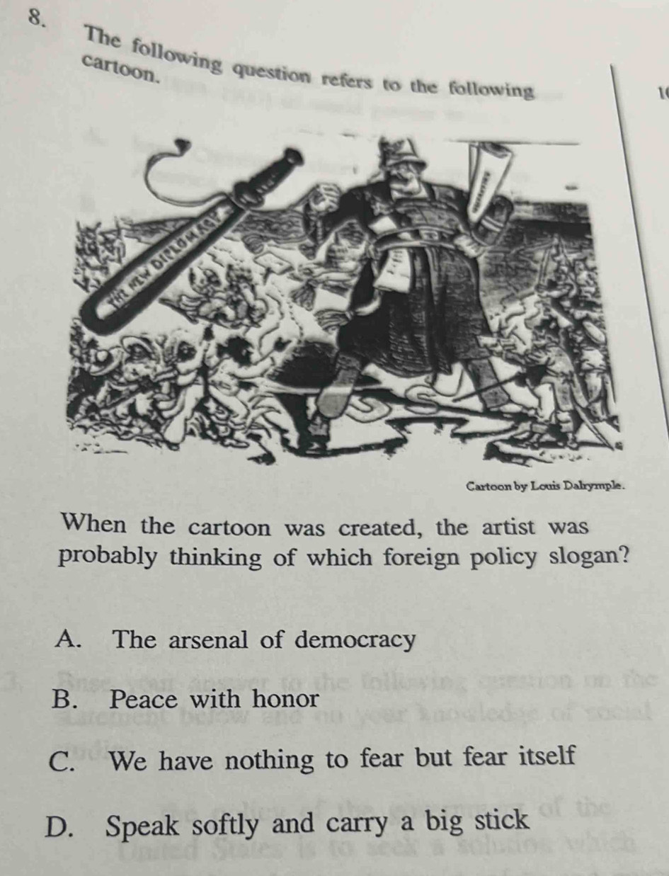 The following question refers to the following
cartoon.
1
Cartoon by Louis Dalrymple.
When the cartoon was created, the artist was
probably thinking of which foreign policy slogan?
A. The arsenal of democracy
B. Peace with honor
C. We have nothing to fear but fear itself
D. Speak softly and carry a big stick