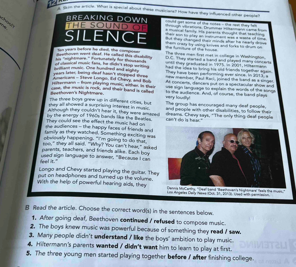 A Skim the article. What is special about these musicians? How have they influenced other people?
chool
BREAKING DOWN could get some of the notes - the rest they felt
e.
through vibrations. Drummer Hiltermann came from
THE SOUND OF a musical family. His parents thought that teaching
SILENCE their son to play an instrument was a waste of time.
But they changed their minds after he nearly drove
them crazy by using knives and forks to drum on
the furniture of the house.
Ten years before he died, the composer The three men first met in college in Washington,
Beethoven went deaf. He called this disability D.C. They started a band and played many concerts
his “nightmare.” Fortunately for thousands until they graduated in 1975. In 2001, Hiltermann
of classical music fans, he didn’t stop writing had the idea to bring his old friends together again.
brilliant music. One hundred and eighty They have been performing ever since. In 2013, a
years later, being deaf hasn’t stopped three new member, Paul Raci, joined the band as a singer.
Americans - Steve Longo, Ed Chevy, and Bob At concerts, dancers put on a spectacular show and
Hiltermann - from playing music, either. In their use sign language to explain the words of the songs
case, the music is rock, and their band is called to the audience. And, of course, the band plays
Beethoven's Nightmare. very loudly!
The three boys grew up in different cities, but The group has encouraged many deaf people,
they all showed a surprising interest in music. and people with other disabilities, to follow their
Although they couldn’t hear it, they were amazed dreams. Chevy says, “The only thing deaf people
by the energy of 1960s bands like the Beatles. can’t do is hear.”
They could see the effect the music had on
the audiences - the happy faces of friends and
family as they watched. Something exciting was
obviously happening. “I’m going to do that,
too,” they all said. “Why? You can’t hear,” asked
parents, teachers, and friends alike. Each boy
used sign language to answer, “Because I can
feel it.”
Longo and Chevy started playing the guitar. They
put on headphones and turned up the volume.
With the help of powerful hearing aids, they  feels the music,"
Los Angeles Daily News (Oct. 31, 2013). Used with permission.
B Read the article. Choose the correct word(s) in the sentences below.
1. After going deaf, Beethoven continued / refused to compose music.
2. The boys knew music was powerful because of something they read / saw.
3. Many people didn’t understand / like the boys’ ambition to play music.
4. Hiltermann’s parents wanted / didn’t want him to learn to play at first.
5. The three young men started playing together before / after finishing college.