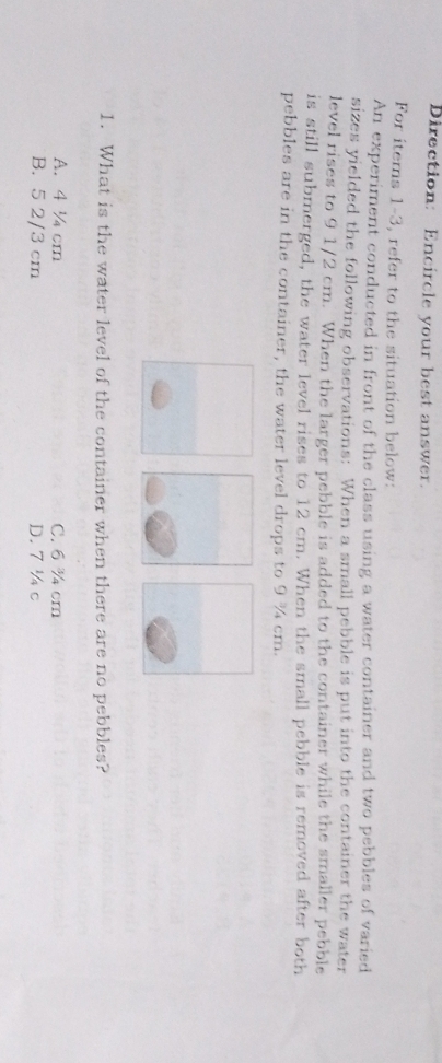 Direction: Encircle your best answer.
For items 1-3, refer to the situation below:
An experiment conducted in front of the class using a water container and two pebbles of varied
sizes yielded the following observations: When a small pebble is put into the container the water
level rises to 9 1/2 cm. When the larger pebble is added to the container while the smaller pebble
is still submerged, the water level rises to 12 cm. When the small pebble is removed after both
pebbles are in the container, the water level drops to 9 ¾ cm.
1. What is the water level of the container when there are no pebbles?
A. 4½ cm C. 6 ¾ cm
B. 5 2/3 cm D. 7 ¼ c