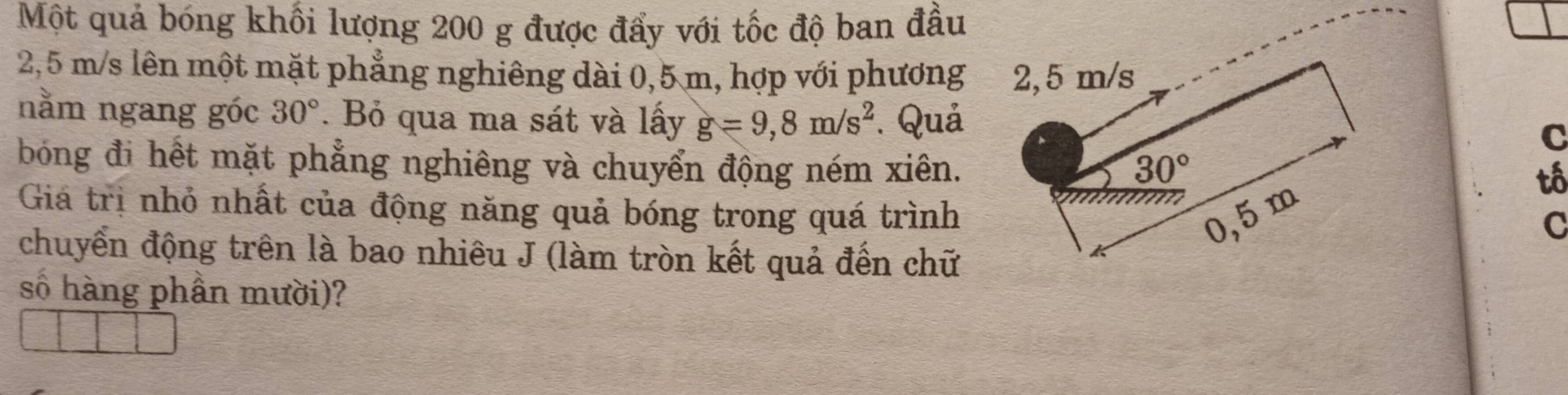 Một quả bóng khối lượng 200 g được đẩy với tốc độ ban đầu
2,5 m/s lên một mặt phẳng nghiêng dài 0,5 m, hợp với phương
nằm ngang góc 30°. Bỏ qua ma sát và lấy g=9,8m/s^2. QuảC
bóng đi hết mặt phẳng nghiêng và chuyển động ném xiên.
tố
Giá trị nhỏ nhất của động năng quả bóng trong quá trình
C
chuyển động trên là bao nhiêu J (làm tròn kết quả đến chữ
số hàng phần mười)?