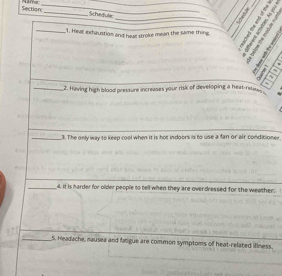 Name:_ 
Section: _Schedule:_ 
_ 
oeers 
2 6 2 
_1. Heat exhaustion and heat stroke mean the same thing. 

m 
~ 
_2. Having high blood pressure increases your risk of developing a heat-related 
∞ 
_3. The only way to keep cool when it is hot indoors is to use a fan or air conditioner. 
_4. It is harder for older people to tell when they are overdressed for the weather. 
_5. Headache, nausea and fatigue are common symptoms of heat-related illness.