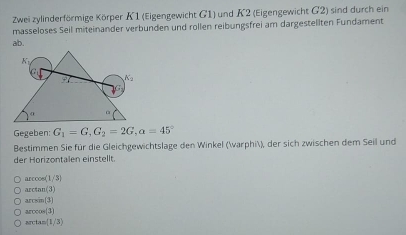 Zwei zylinderförmige Körper K1 (Eigengewicht G1) und K2 (Eigengewicht G2) sind durch ein
masseloses Seil miteinander verbunden und rollen reibungsfrei am dargestellten Fundament
ab.
Gegeben: G_1=G,G_2=2G,a=45°
Bestimmen Sie für die Gleichgewichtslage den Winkel (varphi), der sich zwischen dem Seil und
der Horizontalen einstellt.
a cos (1/3)
a ctan (3)
a csin (3)
, cos (3)
rcta (1/3)