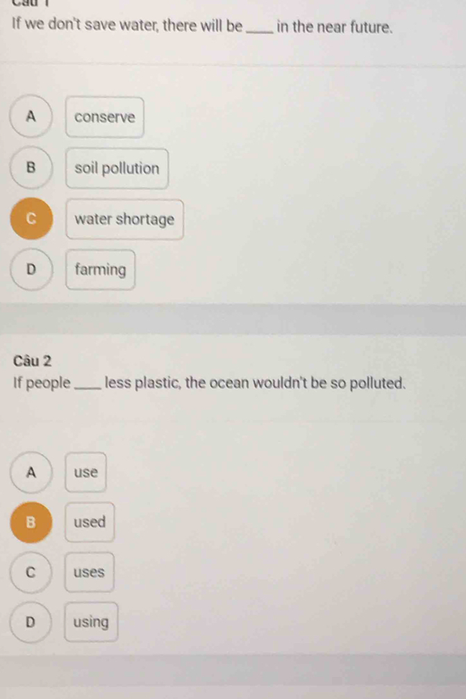 If we don't save water, there will be _in the near future.
A conserve
B soil pollution
C water shortage
D farming
Câu 2
If people _less plastic, the ocean wouldn't be so polluted.
A use
B used
C uses
D using