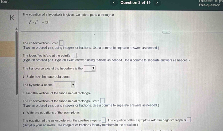 Test Question 2 of 19 > This question: This test: 19 po 
The equation of a hyperbola is given. Complete parts a through e.
y^2-x^2=-121
The vertex/vertices is/are □. 
(Type an ordered pair, using integers or fractions. Use a comma to separate answers as needed.) 
The focus/foci is/are at the point(s) □ . 
(Type an ordered pair. Type an exact answer, using radicals as needed. Use a comma to separate answers as needed.) 
The transverse axis of the hyperbola is the □ 
b. State how the hyperbola opens. 
The hyperbola opens □
c. Find the vertices of the fundamental rectangle. 
The vertex/vertices of the fundamental rectangle is/are □ 
(Type an ordered pair, using integers or fractions. Use a comma to separate answers as needed.) 
d. Write the equations of the asymptotes. 
The equation of the asymptote with the positive slope is □ The equation of the asymptote with the negative slope is □. 
(Simplify your answers. Use integers or fractions for any numbers in the equation.)