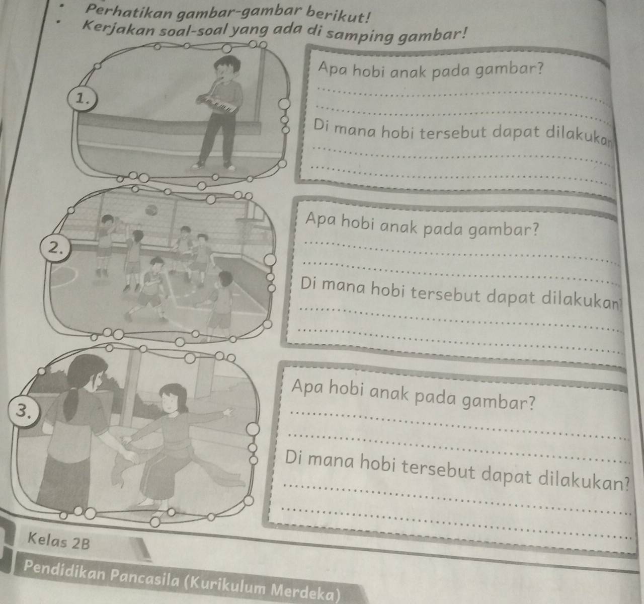 Perhatikan gambar-gambar berikut! 
Kerjakan soal-soal yang ada di samping gambar! 
_ 
Apa hobi anak pada gambar? 
_ 
1. 
_ 
Di mana hobi tersebut dapat dilakuka 
_ 
_ 
Apa hobi anak pada gambar? 
_ 
2. 
_ 
Di mana hobi tersebut dapat dilakukan 
_ 
Apa hobi anak pada gambar?_ 
_ 
3. 
_ 
_ 
_ 
Di mana hobi tersebut dapat dilakukan? 
_ 
_ 
Kelas 2B 
_ 
Pendídikan Pancasila (Kurikulum Merdeka)