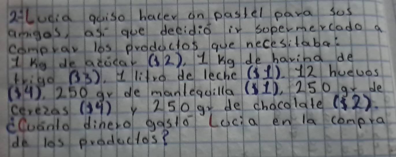 aLudid goiso hacer on pastel para sos 
amges, as gue decidid it sopermercado a 
comprar l6s prodeclos gue necesitabes 
1hy de bdodat (12) , 1 Kg de havind de 
thild (33) , d litre de leche (1,1) L12 hueuos
(34). 250 gr de manlequilla ($1) , 250 gr de 
cerezas() y 250 gr de chocolate ( (2)
cCuanlo dihero gosto (cc a en la compra 
de l0s productos?