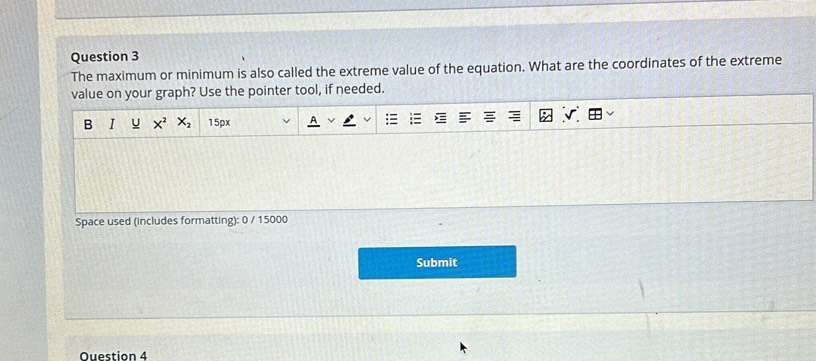 The maximum or minimum is also called the extreme value of the equation. What are the coordinates of the extreme 
value on your graph? Use the pointer tool, if needed. 
B I U X^2 X_2 15px 
Space used (includes formatting): 0 / 15000 
Submit 
Question 4