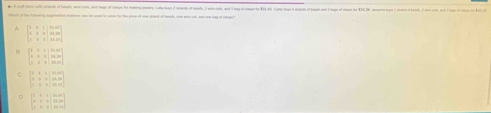 A cralt store selts strards of beach, wire cots, and nags of clasps for mkong pewetry. Leila buys 2 strands of beads, 3 were cots, and 1 bag f caps to $31 61 Cults bys 4 stands of beads and 2 bags f ceps tor $24.28 Jessersa buys 1std of 
Whick of the folowing augmented matrices can be used to solve for the pice of one strand of beads, one were cait, and one bag of clasps?
A beginbmatrix 2&3&1&|31.01 4&3&0&|24.20 3&2&3&|23.15endbmatrix
B beginbmatrix 2&3&1&21&01&21&0 4&0&2&21.20 1&2&3&23&25endvmatrix
C beginbmatrix 2&4&1&21&21&2&2&2 3&8&2&|24&2&| 1&2&3&|21&20&|endbmatrix
D beginbmatrix 2&4&1&|31.6| 3&2&3&|21.20 1&0&3&|33.25endbmatrix