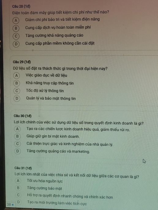 (1đ)
Điện toán đám mây giúp tiết kiệm chi phí như thế nào?
A Giám chi phí báo trì và tiết kiệm điện năng
B Cung cấp dịch vụ hoàn toàn miễn phí
C Tăng cường khả năng quảng cáo
D Cung cấp phần mềm không cần cải đặt
Câu 29 (1đ)
Dữ liệu số đặt ra thách thức gì trong thời đại hiện nay?
A Việc giáo dục về dữ liệu
B Khả năng truy cập thông tin
C Tốc độ xử lý thông tin
D Quản lý và bảo mật thông tin
Câu 30 (1đ)
Lợi ích chính của việc sử dụng dữ liệu số trong quyết định kinh doanh là gì?
A Tạo ra các chiến lược kinh doanh hiệu quá, giảm thiểu rủi ro.
BGiúp giữ gìn bí mật kinh doanh.
C Cái thiện trực giác và kinh nghiệm của nhà quản lý.
D Tăng cường quáng cáo và marketing.
Câu 31 (1đ)
Lợi ích lớn nhất của việc chia sẻ và kết nổi dữ liệu giữa các cơ quan là gì?
A Tối ưu hóa nguồn lực
B Tăng cường báo mật
C Hỗ trợ ra quyết định nhanh chóng và chính xác hơn
38● D Tạo ra môi trường làm việc tích cực