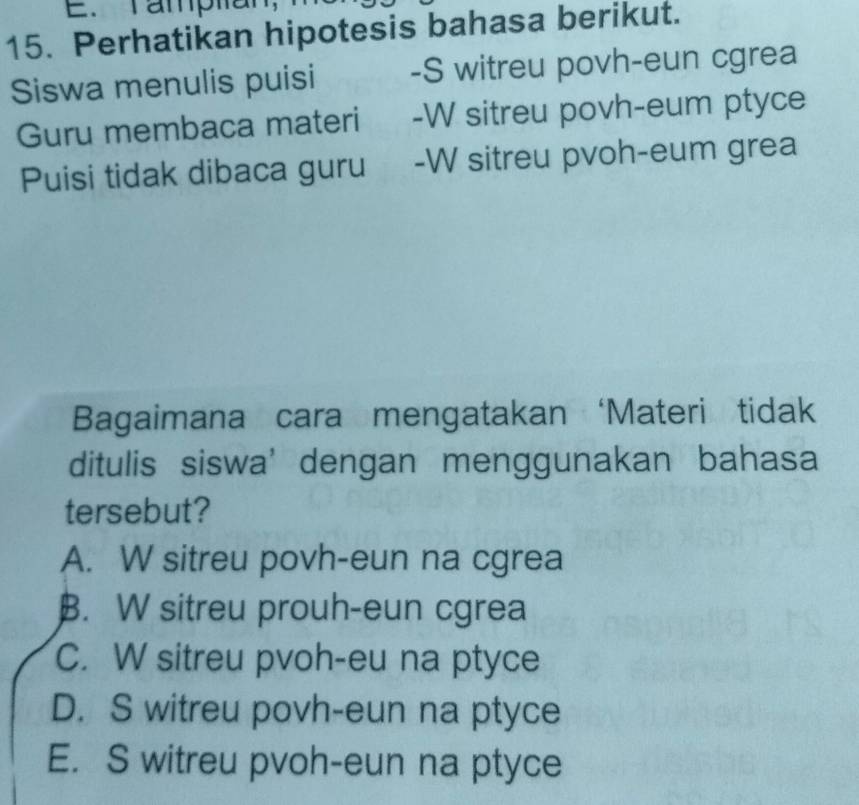 Tamptian
15. Perhatikan hipotesis bahasa berikut.
Siswa menulis puisi -S witreu povh-eun cgrea
Guru membaca materi -W sitreu povh-eum ptyce
Puisi tidak dibaca guru -W sitreu pvoh-eum grea
Bagaimana cara mengatakan ‘Materi tidak
ditulis siswa’ dengan menggunakan bahasa
tersebut?
A. W sitreu povh-eun na cgrea
B. W sitreu prouh-eun cgrea
C. W sitreu pvoh-eu na ptyce
D. S witreu povh-eun na ptyce
E. S witreu pvoh-eun na ptyce