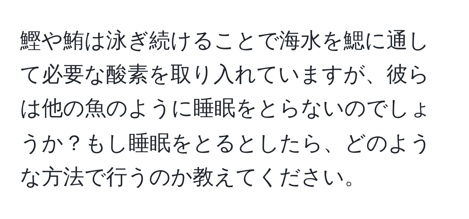 鰹や鮪は泳ぎ続けることで海水を鰓に通して必要な酸素を取り入れていますが、彼らは他の魚のように睡眠をとらないのでしょうか？もし睡眠をとるとしたら、どのような方法で行うのか教えてください。