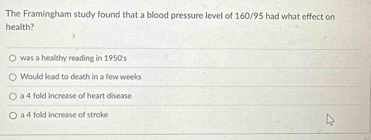 The Framingham study found that a blood pressure level of 160/95 had what effect on
health?
was a healthy reading in 1950's
Would lead to death in a few weeks
a 4 fold increase of heart disease
a 4 fold increase of stroke