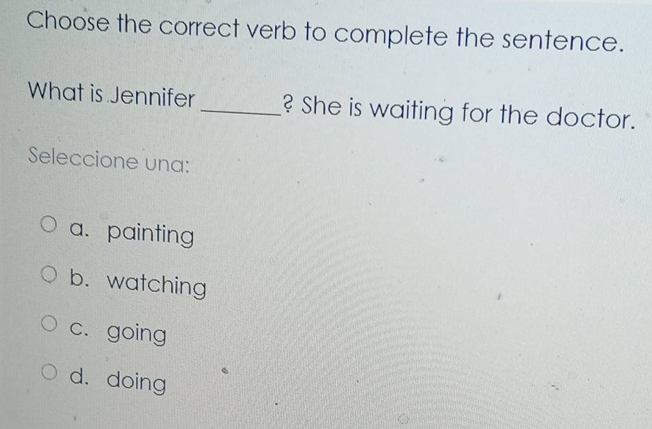 Choose the correct verb to complete the sentence.
What is Jennifer _? She is waiting for the doctor.
Seleccione una:
a. painting
b. watching
c. going
d. doing