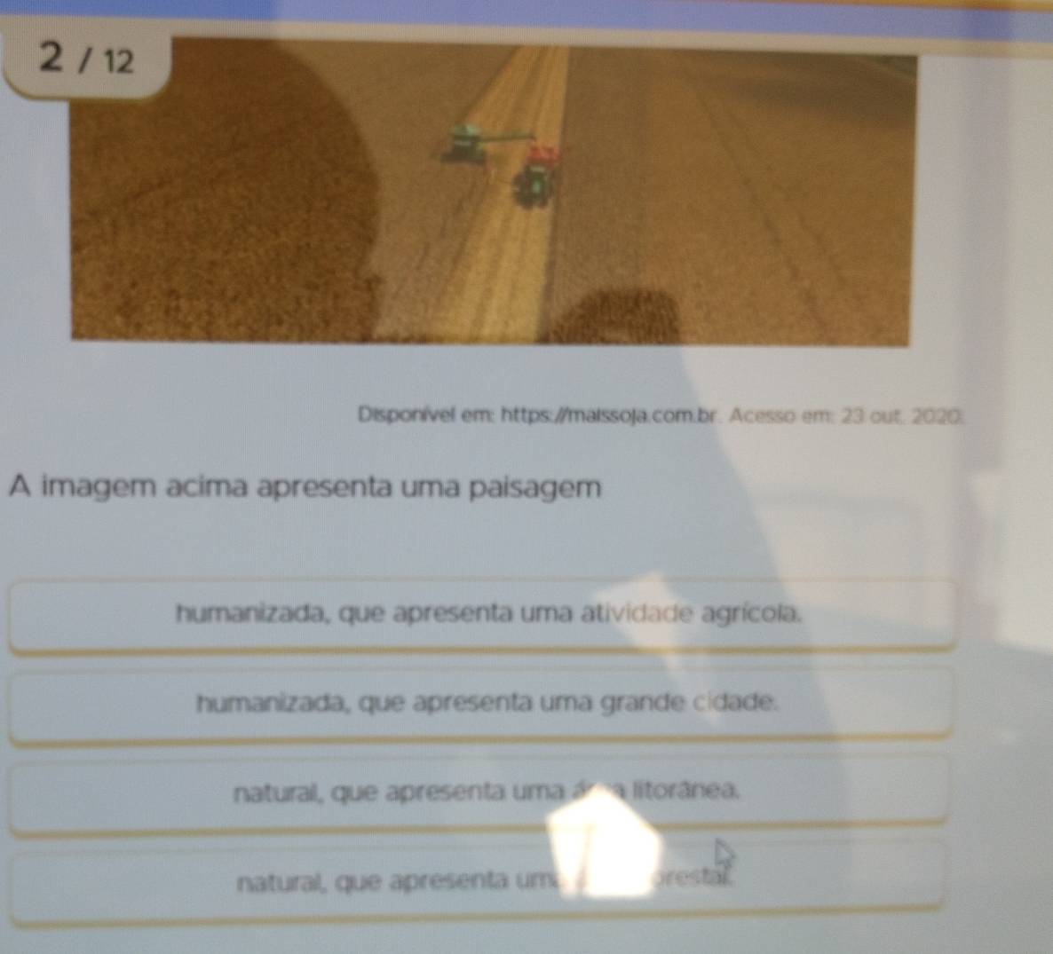 Disponível em: https://maissoja.com;br. Acesso em: 23 out. 2020;
A imagem acima apresenta uma paisagem
humanizada, que apresenta uma atividade agrícola.
humanizada, que apresenta uma grande cidade.
natural, que apresenta uma ár a litorânea.
natural, que apresenta um prestal