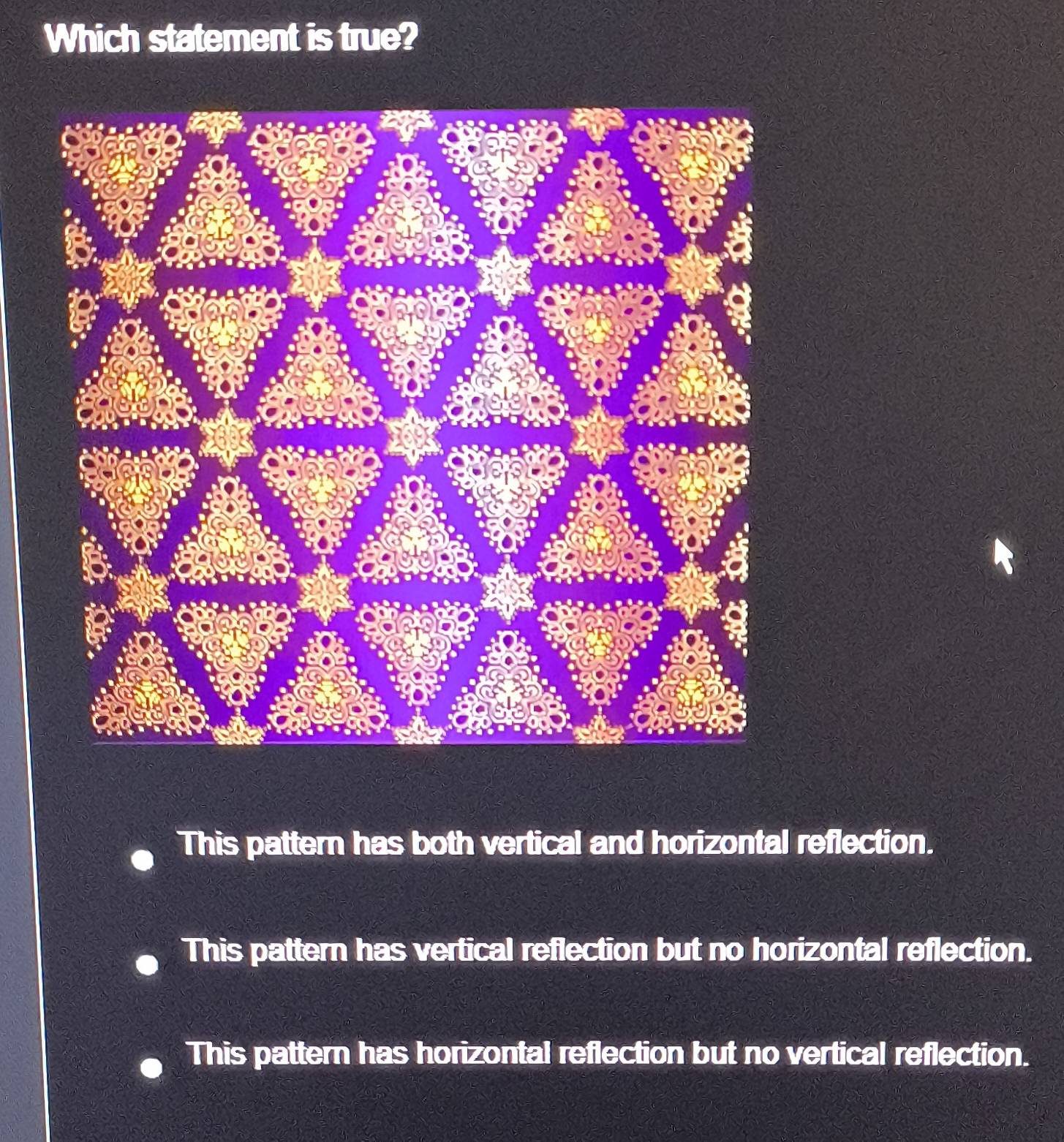 Which statement is true?
This pattern has both vertical and horizontal reflection.
This pattern has vertical reflection but no horizontal reflection.
This pattern has horizontal reflection but no vertical reflection.