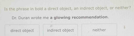 Is the phrase in bold a direct object, an indirect object, or neither?
Dr. Duran wrote me a glowing recommendation.
direct object indirect object neither