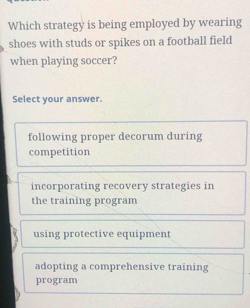 Which strategy is being employed by wearing
shoes with studs or spikes on a football field
when playing soccer?
Select your answer.
following proper decorum during
competition
incorporating recovery strategies in
the training program
using protective equipment
adopting a comprehensive training
program