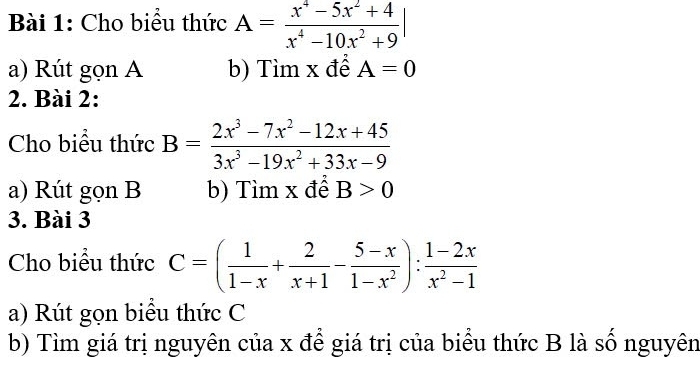 Cho biểu thức A= (x^4-5x^2+4)/x^4-10x^2+9 |
a) Rút gọn A b) Tìm x để A=0
2. Bài 2: 
Cho biểu thức B= (2x^3-7x^2-12x+45)/3x^3-19x^2+33x-9 
a) Rút gọn B b) Tìm x để B>0
3. Bài 3 
Cho biểu thức C=( 1/1-x + 2/x+1 - (5-x)/1-x^2 ): (1-2x)/x^2-1 
a) Rút gọn biểu thức C 
b) Tìm giá trị nguyên của x để giá trị của biểu thức B là số nguyên