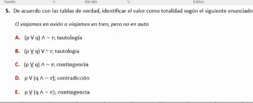 Fuente Párrafo Estilos
5. De acuerdo con las tablas de verdad, identificar el valor como totalidad según el siguiente enunciado
O viajamos en avión o viajamos en tren, pero no en auto
A. (pvee q)wedge sim r; tautología
B. (p_ vee q)vee sim r; tautología
C. (p_ vee q)wedge sim r; contingencia
D. pvee (qwedge sim r); contradicción
E. p_ vee (qwedge sim r); contingencia