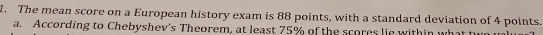 The mean score on a European history exam is 88 points, with a standard deviation of 4 points.
a. According to Chebyshev's Theorem, at least 75% of the scores lie within what two