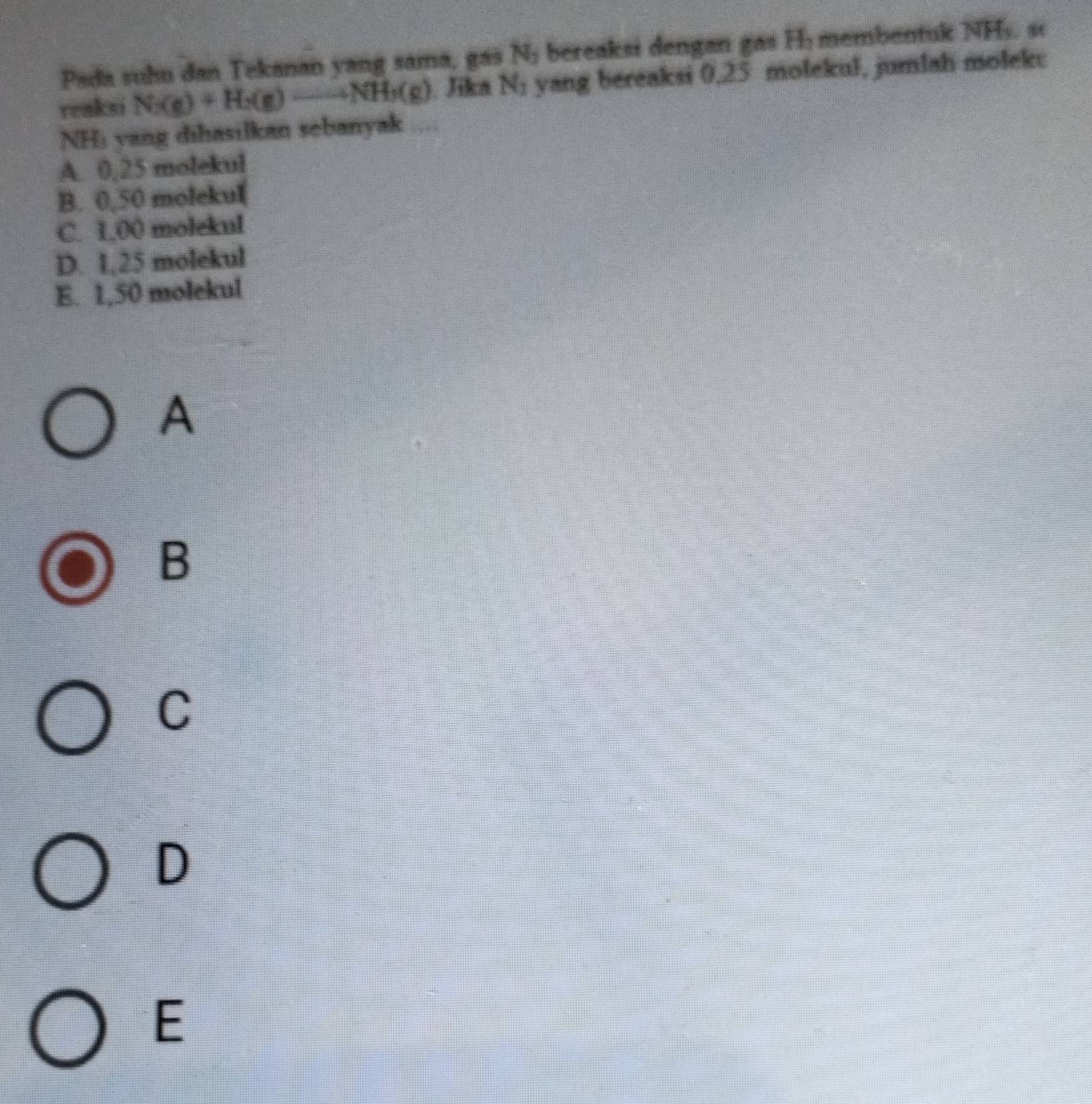 Pada suhu dan Tekanan yang sama, gas N_2 bereaksi dengan gas H : membentuk NHs. sc
reaksi N(g)+H_2(g)to NH_3(g). Jika N_1 yang bereaksi 0,25 molekul, jumlah molek:
NHi yang dihasilkan sebanyak ;;;
A. 0,25 molekul
B. 0,50 molekul
C. 1.00 molekul
D. 1,25 molekul
E. 1,50 molekul
A
B
C
D
E