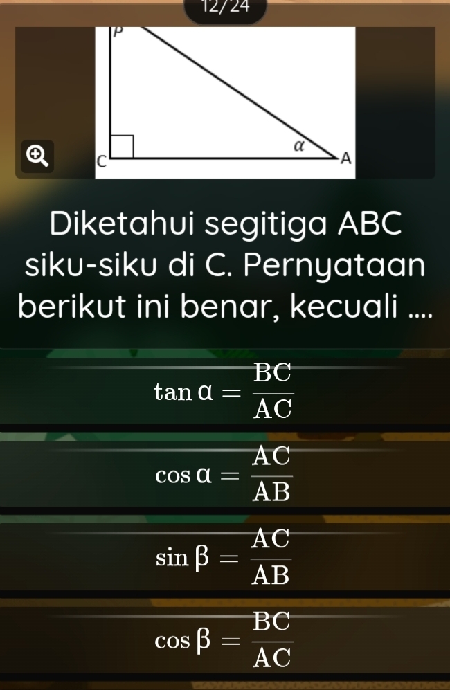 12/24
Diketahui segitiga ABC
siku-siku di C. Pernyataan
berikut ini benar, kecuali ....
tan alpha = BC/AC 
cos alpha = AC/AB 
sin beta = AC/AB 
cos beta = BC/AC 