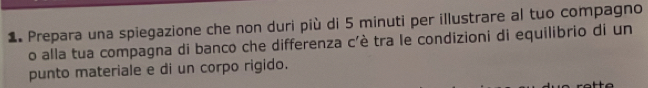 Prepara una spiegazione che non duri più di 5 minuti per illustrare al tuo compagno 
o alla tua compagna di banco che differenza c'è tra le condizioni di equilibrio di un 
punto materiale e di un corpo rigido.