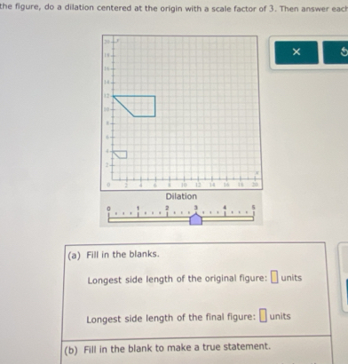 the figure, do a dilation centered at the origin with a scale factor of 3. Then answer each 
× 

(a) Fill in the blanks. 
Longest side length of the original figure: units 
Longest side length of the final figure: units 
(b) Fill in the blank to make a true statement.