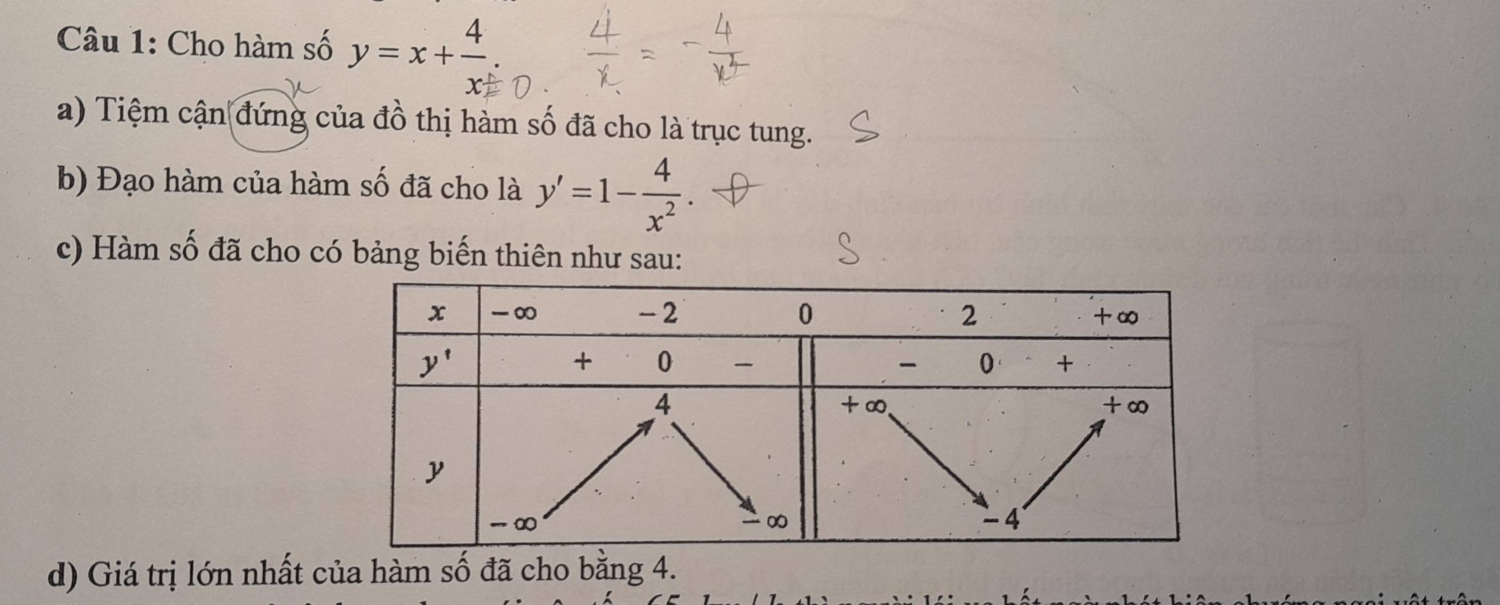 Cho hàm số y=x+ 4/x ..
a) Tiệm cận đứng của đồ thị hàm số đã cho là trục tung.
b) Đạo hàm của hàm số đã cho là y'=1- 4/x^2 .
c) Hàm số đã cho có bảng biến thiên như sau:
d) Giá trị lớn nhất của hàm số đã cho bằng 4.