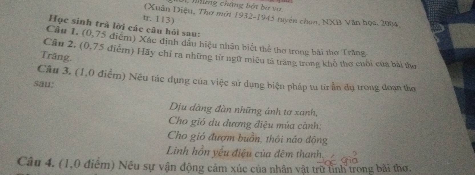 0, những chăng bớt bơ vơ. 
(Xuân Diệu, Thơ mới 1932-1945 tuyển chọn, NXB Văn học, 2004. 
tr. 113) 
Học sinh trả lời các câu hỏi sau: 
Câu 1. (0,75 điểm) Xác định dấu hiệu nhận biết thể thơ trong bài thơ Trăng. 
Câu 2. (0,75 điểm) Hãy chỉ ra những từ ngữ miêu tả trăng trong khổ thơ cuối của bài thơ 
Trăng. 
Câu 3. (1,0 điểm) Nêu tác dụng của việc sử dụng biện pháp tu từ ẩn dụ trong đoạn thơ 
sau; 
Dịu dàng đàn những ánh tơ xanh, 
Cho gió du dương điệu múa cành; 
Cho gió đượm buồn, thôi náo động 
Linh hồn yếu điệu của đêm thanh. 
Câu 4. (1,0 điểm) Nếu sự vận động cảm xúc của nhân vật trữ tình trong bài thơ.