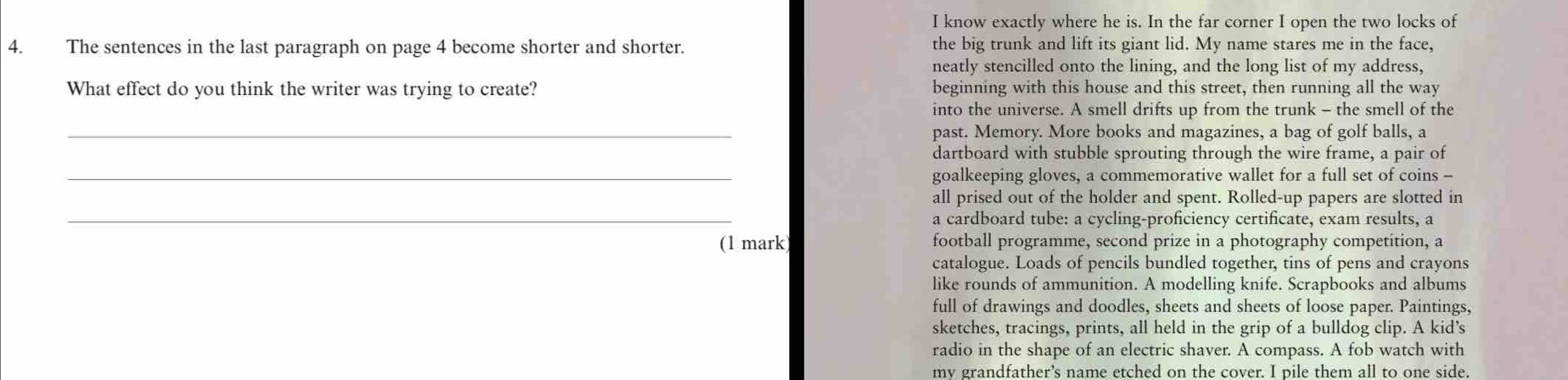 know exactly where he is. In the far corner I open the two locks of 
4. The sentences in the last paragraph on page 4 become shorter and shorter. the big trunk and lift its giant lid. My name stares me in the face, 
neatly stencilled onto the lining, and the long list of my address, 
What effect do you think the writer was trying to create? beginning with this house and this street, then running all the way 
into the universe. A smell drifts up from the trunk - the smell of the 
_past. Memory. More books and magazines, a bag of golf balls, a 
dartboard with stubble sprouting through the wire frame, a pair of 
_goalkeeping gloves, a commemorative wallet for a full set of coins - 
_ 
all prised out of the holder and spent. Rolled-up papers are slotted in 
a cardboard tube: a cycling-proficiency certificate, exam results, a 
(1 mark football programme, second prize in a photography competition, a 
catalogue. Loads of pencils bundled together, tins of pens and crayons 
like rounds of ammunition. A modelling knife. Scrapbooks and albums 
full of drawings and doodles, sheets and sheets of loose paper. Paintings, 
sketches, tracings, prints, all held in the grip of a bulldog clip. A kid’s 
radio in the shape of an electric shaver. A compass. A fob watch with 
my grandfather’s name etched on the cover. I pile them all to one side.