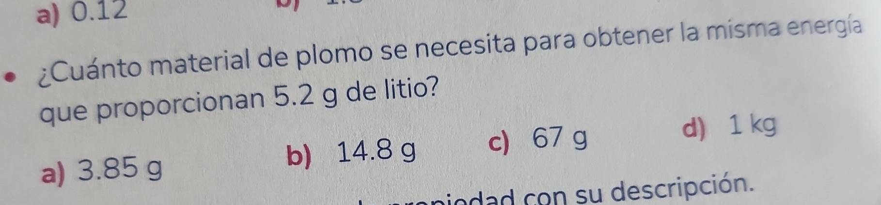 a) 0.12
¿Cuánto material de plomo se necesita para obtener la misma energía
que proporcionan 5.2 g de litio?
c) 67 g
d) 1 kg
a) 3.85 g
b) 14.8 g
iodad con su descripción.