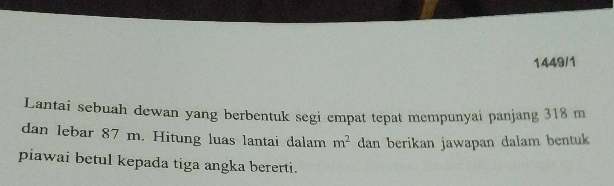 1449/1 
Lantai sebuah dewan yang berbentuk segi empat tepat mempunyai panjang 318 m
dan lebar 87 m. Hitung luas lantai dalam m^2 dan berikan jawapan dalam bentuk 
piawai betul kepada tiga angka bererti.