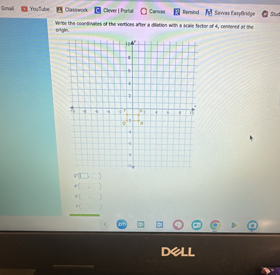 Gmail YouTube Classwork Clever | Portal Canvas Remind Savvas EasyBridge Stud
Write the coordinates of the vertices after a dilation with a scale factor of 4, centered at the
origin.
R'(□ ,□
S'(,)
r(,)
zm a