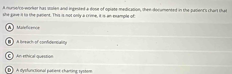 A nurse/co-worker has stolen and ingested a dose of opiate medication, then documented in the patient’s chart that
she gave it to the patient. This is not only a crime, it is an example of:
A Maleficence
B A breach of confidentiality
C An ethical question
D A dysfunctional patient charting system