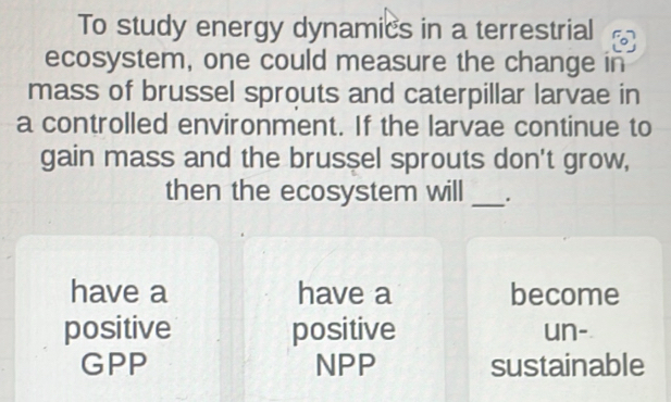 To study energy dynamics in a terrestrial
ecosystem, one could measure the change in
mass of brussel sprouts and caterpillar larvae in
a controlled environment. If the larvae continue to
gain mass and the brussel sprouts don't grow,
then the ecosystem will _.
have a have a become
positive positive un-
GPP NPP sustainable