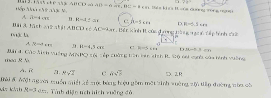 D. 70°
Bài 2. Hình chữ nhật ABCD có AB=6cm, BC=8cm. Bán kính R của đường tròng ngoại
tiếp hình chữ nhật là.
A. R=4cm B. R=4,5cm C. R=5cm D. R=5.5cm
Bài 3. Hình chữ nhật ABCD có AC=9cm. Bán kính R của đường tròng ngoại tiếp hình chữ
nhật là.
C
A. R=4cm B. R=4,5cm C. R=5cm D. R=5.5cm
Bài 4. Cho hình vuông MNPQ nội tiếp đường tròn bán kính R. Độ dài cạnh của hình vuông
theo R là.
A. R B. Rsqrt(2)
C. Rsqrt(3) D. 2R
Bài 5. Một người muốn thiết kế một bảng hiệu gồm một hình vuông nội tiếp đường tròn có
bán kính R=3cm. Tính diện tích hình vuông đó.