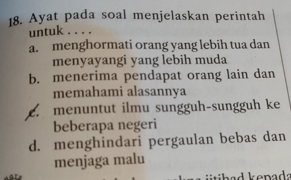 Ayat pada soal menjelaskan perintah
untuk . . . .
a. menghormati orang yang lebih tua dan
menyayangi yang lebih muda
b. menerima pendapat orang lain dan
memahami alasannya
c. menuntut ilmu sungguh-sungguh ke
beberapa negeri
d. menghindari pergaulan bebas dan
menjaga malu