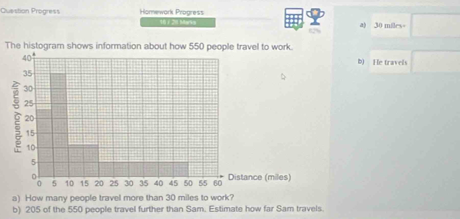 Question Progress Homework Progress 
10 / 20 Marks a) 30 miles+ □
62%
The histogram shows information about how 550 people travel to work.
40
b) He travels □
35
30
25
20
15
10
5
5 10 15 20 25 30 35 40 45 50 55 60 Distance (miles) 
a) How many people travel more than 30 miles to work? 
b) 205 of the 550 people travel further than Sam. Estimate how far Sam travels.