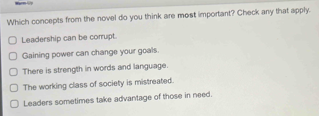 Warm-Up
Which concepts from the novel do you think are most important? Check any that apply.
Leadership can be corrupt.
Gaining power can change your goals.
There is strength in words and language.
The working class of society is mistreated.
Leaders sometimes take advantage of those in need.